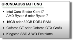 GRUNDAUSSTATTUNG •	Intel Core i5 oder Core i7AMD Ryzen 5 oder Ryzen 7 •	16GB oder 32GB DDR4 RAM •	Geforce GT oder Geforce GTX Grafik •	Kingston SSD & WD Festplatte