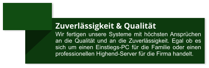 Zuverlässigkeit & Qualität Wir fertigen unsere Systeme mit höchsten Ansprüchen an die Qualität und an die Zuverlässigkeit. Egal ob es sich um einen Einstiegs-PC für die Familie oder einen professionellen Highend-Server für die Firma handelt.