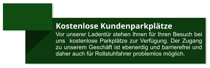 Kostenlose Kundenparkplätze Vor unserer Ladentür stehen Ihnen für Ihren Besuch bei uns  kostenlose Parkplätze zur Verfügung. Der Zugang zu unserem Geschäft ist ebenerdig und barrierefrei und daher auch für Rollstuhfahrer problemlos möglich.