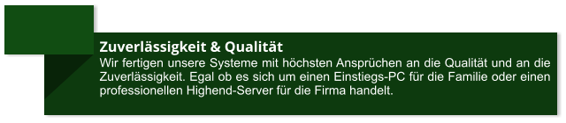 Zuverlässigkeit & Qualität Wir fertigen unsere Systeme mit höchsten Ansprüchen an die Qualität und an die Zuverlässigkeit. Egal ob es sich um einen Einstiegs-PC für die Familie oder einen professionellen Highend-Server für die Firma handelt.