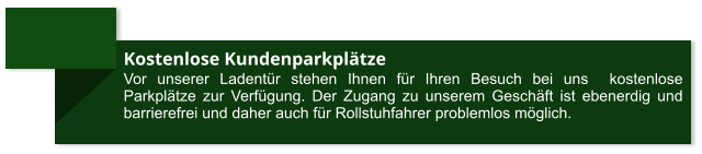 Kostenlose Kundenparkplätze Vor unserer Ladentür stehen Ihnen für Ihren Besuch bei uns  kostenlose Parkplätze zur Verfügung. Der Zugang zu unserem Geschäft ist ebenerdig und barrierefrei und daher auch für Rollstuhfahrer problemlos möglich.